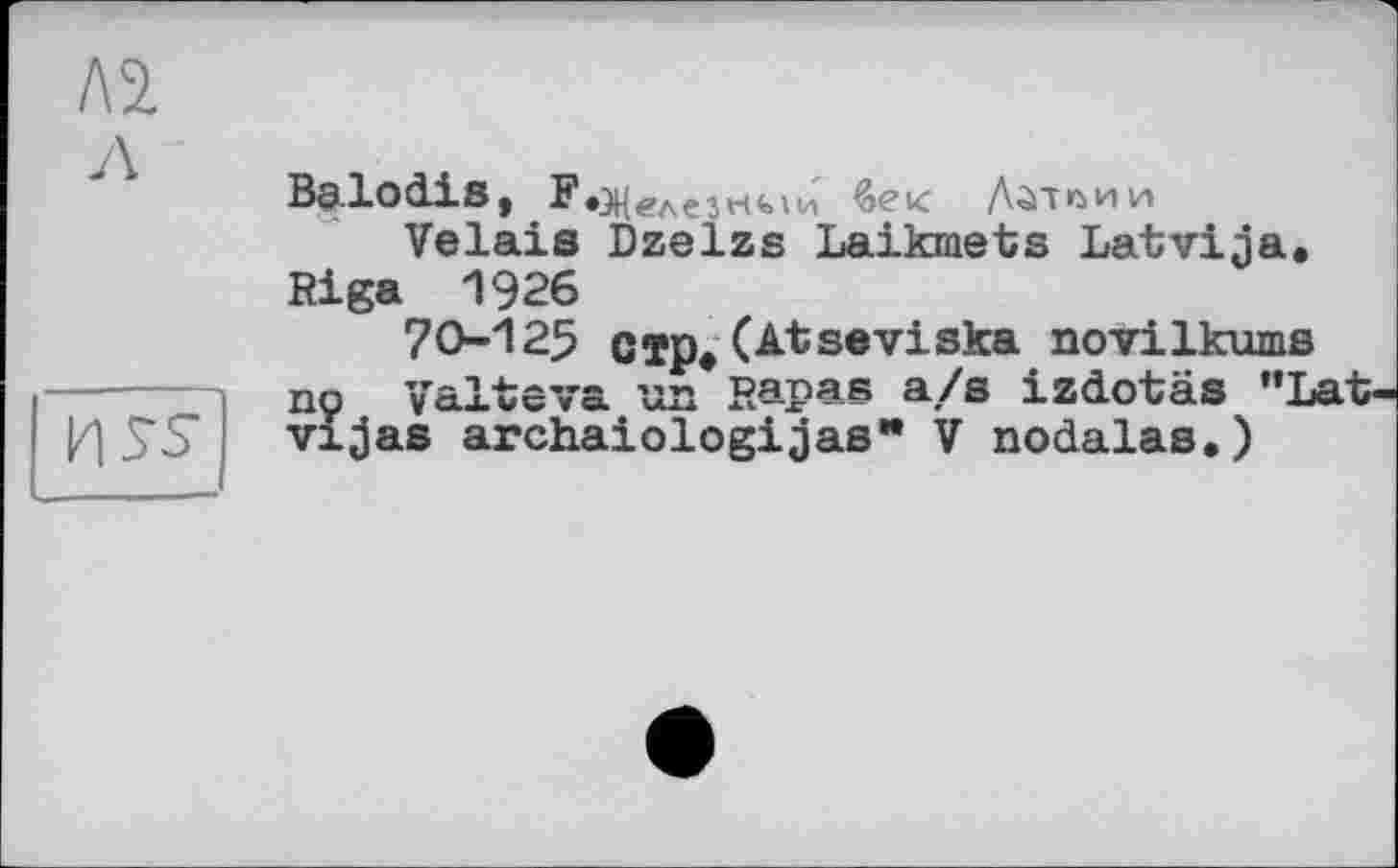 ﻿л
и s-s
Balodis, ЇОНелезнми бек Латвии
Vêlais Dzelzs Laikmets Latvija.
Riga 1926
70-125 стр»(Atseviska novilkums nç ’yô-lvcva un Rapa® a/s izdotäs ”Lat-vijas archaiologijas* V nodalas,)